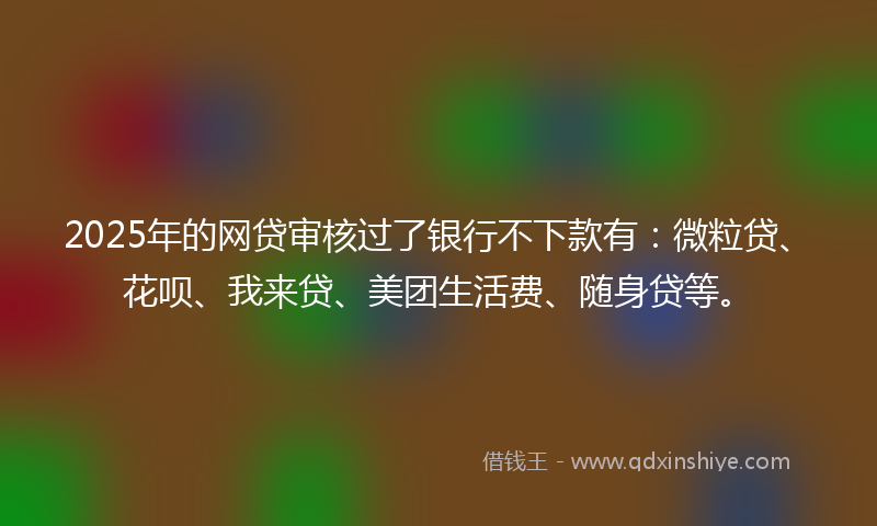2025年的网贷审核过了银行不下款有：微粒贷、花呗、我来贷、美团生活费、随身贷等。