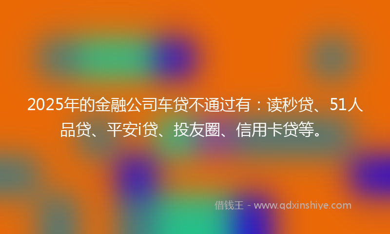 2025年的金融公司车贷不通过有：读秒贷、51人品贷、平安i贷、投友圈、信用卡贷等。