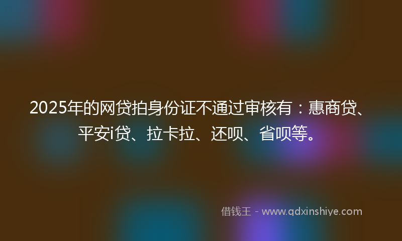 2025年的网贷拍身份证不通过审核有：惠商贷、平安i贷、拉卡拉、还呗、省呗等。