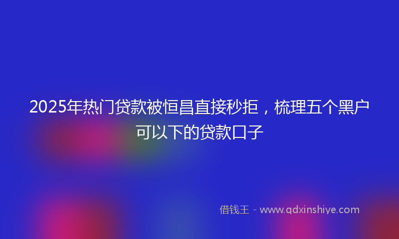 2025年热门贷款被恒昌直接秒拒，梳理五个黑户可以下的贷款口子