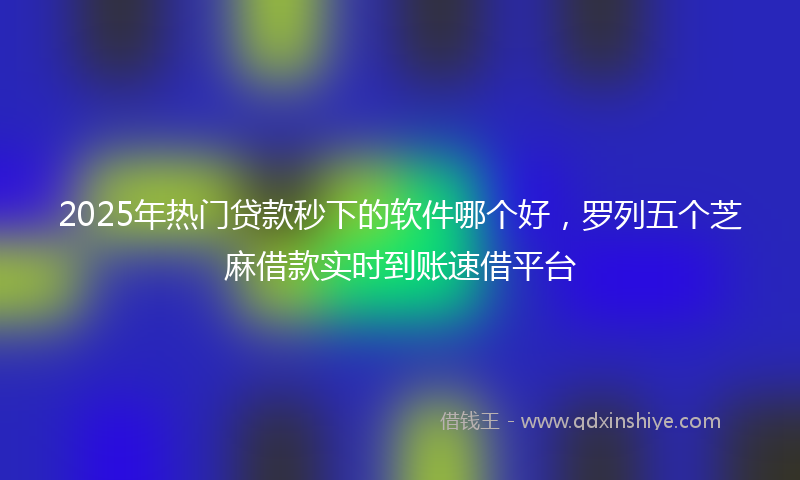 2025年热门贷款秒下的软件哪个好，罗列五个芝麻借款实时到账速借平台