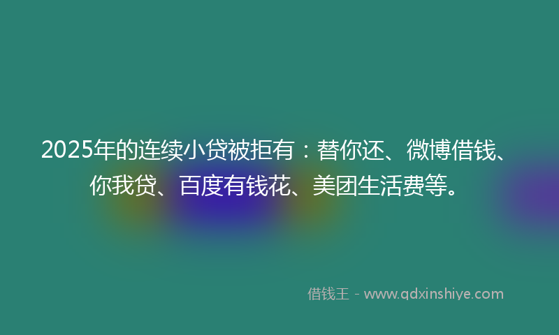 2025年的连续小贷被拒有：替你还、微博借钱、你我贷、百度有钱花、美团生活费等。