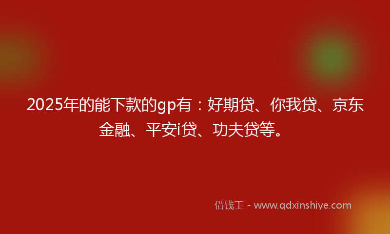 2025年的能下款的gp有：好期贷、你我贷、京东金融、平安i贷、功夫贷等。