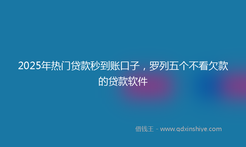 2025年热门贷款秒到账口子，罗列五个不看欠款的贷款软件