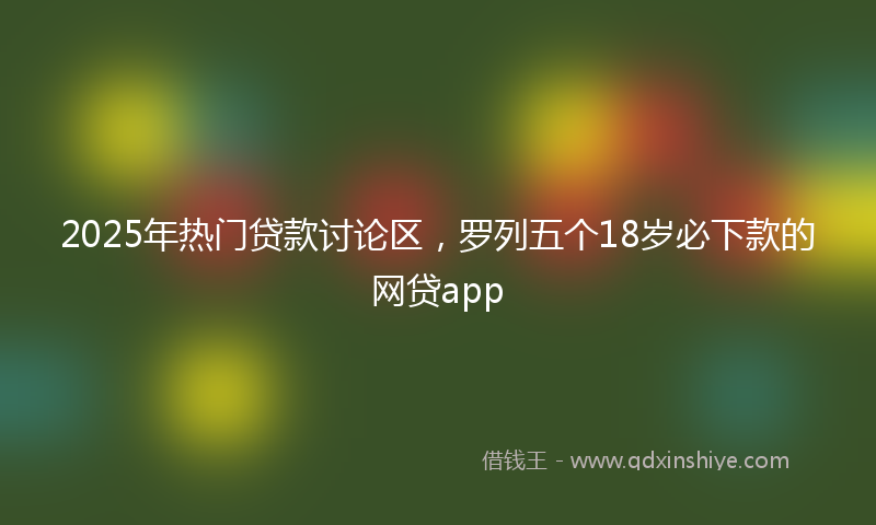 2025年热门贷款讨论区，罗列五个18岁必下款的网贷app