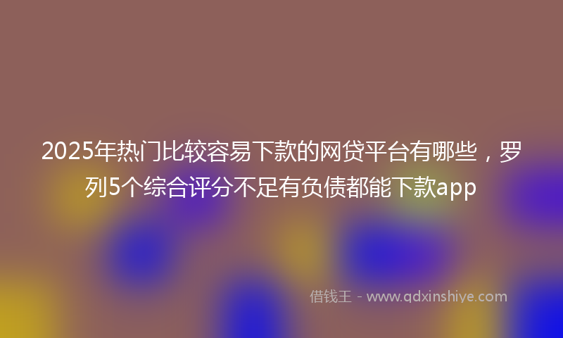 2025年热门比较容易下款的网贷平台有哪些，罗列5个综合评分不足有负债都能下款app