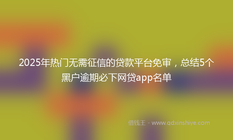 2025年热门无需征信的贷款平台免审，总结5个黑户逾期必下网贷app名单