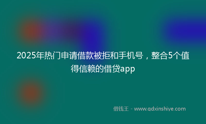 2025年热门申请借款被拒和手机号，整合5个值得信赖的借贷app