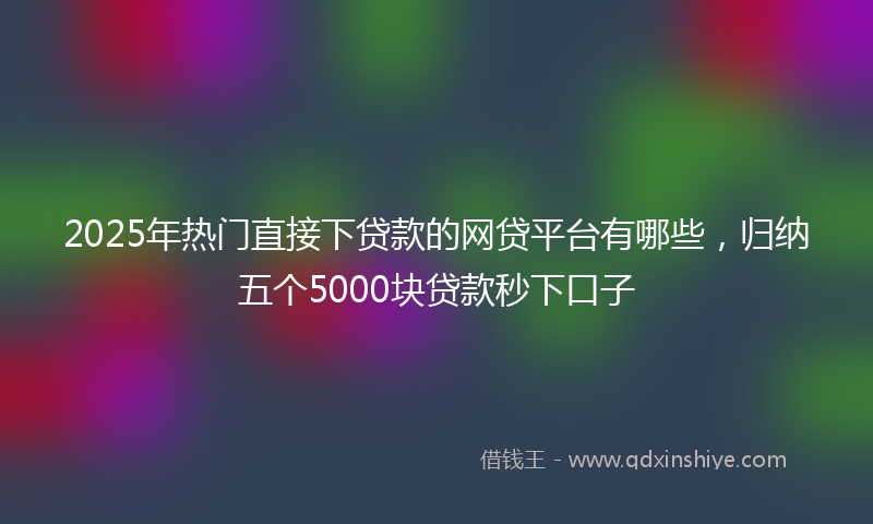 2025年热门直接下贷款的网贷平台有哪些，归纳五个5000块贷款秒下口子