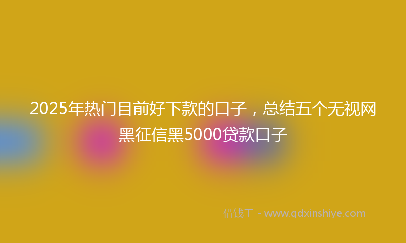 2025年热门目前好下款的口子，总结五个无视网黑征信黑5000贷款口子