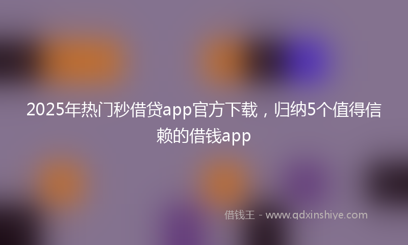 2025年热门秒借贷app官方下载，归纳5个值得信赖的借钱app