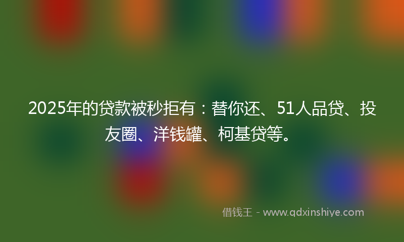 2025年的贷款被秒拒有：替你还、51人品贷、投友圈、洋钱罐、柯基贷等。
