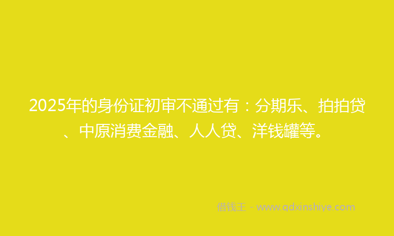 2025年的身份证初审不通过有：分期乐、拍拍贷、中原消费金融、人人贷、洋钱罐等。