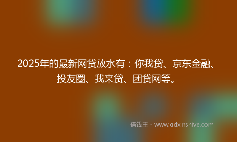 2025年的最新网贷放水有：你我贷、京东金融、投友圈、我来贷、团贷网等。
