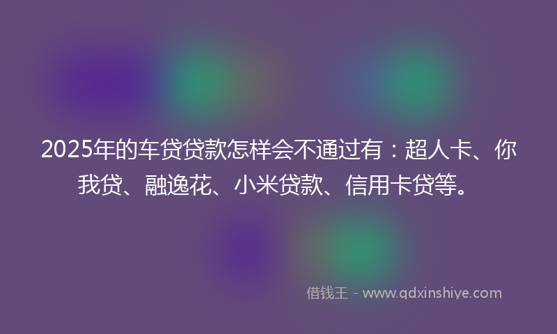 2025年的车贷贷款怎样会不通过有：超人卡、你我贷、融逸花、小米贷款、信用卡贷等。