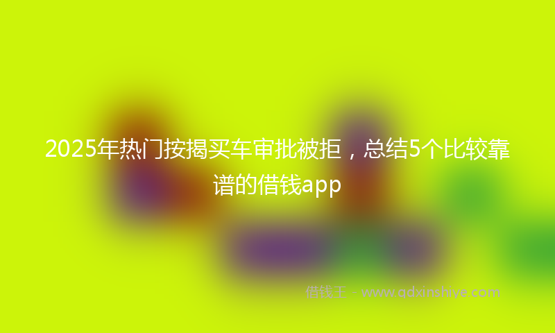 2025年热门按揭买车审批被拒，总结5个比较靠谱的借钱app