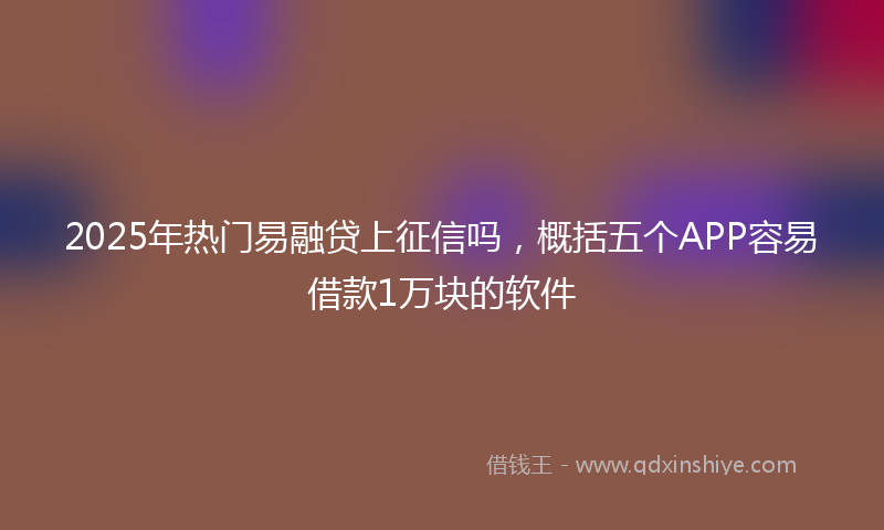 2025年热门易融贷上征信吗，概括五个APP容易借款1万块的软件