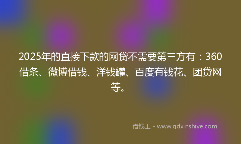 2025年的直接下款的网贷不需要第三方有：360借条、微博借钱、洋钱罐、百度有钱花、团贷网等。