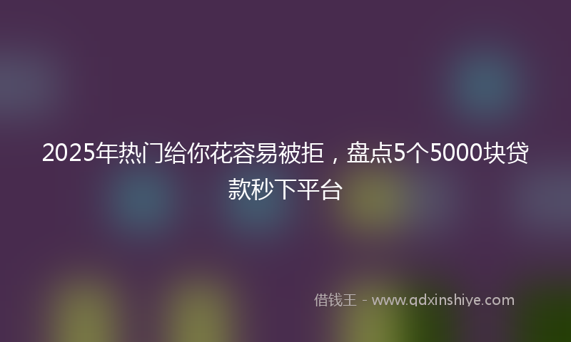 2025年热门给你花容易被拒，盘点5个5000块贷款秒下平台