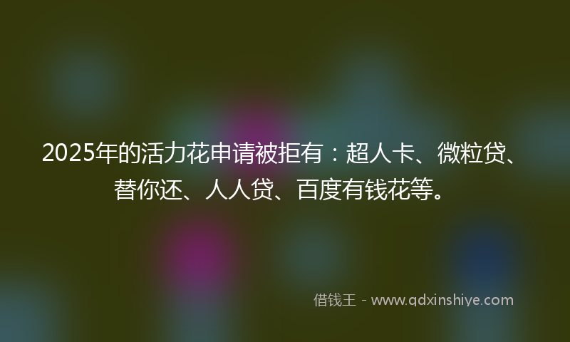 2025年的活力花申请被拒有：超人卡、微粒贷、替你还、人人贷、百度有钱花等。