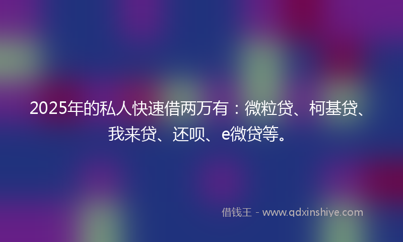 2025年的私人快速借两万有：微粒贷、柯基贷、我来贷、还呗、e微贷等。