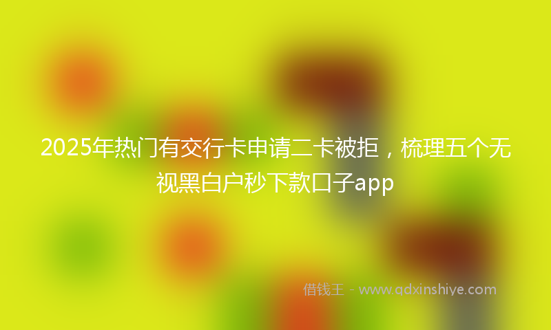 2025年热门有交行卡申请二卡被拒，梳理五个无视黑白户秒下款口子app