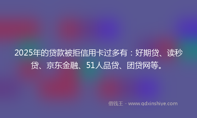 2025年的贷款被拒信用卡过多有：好期贷、读秒贷、京东金融、51人品贷、团贷网等。