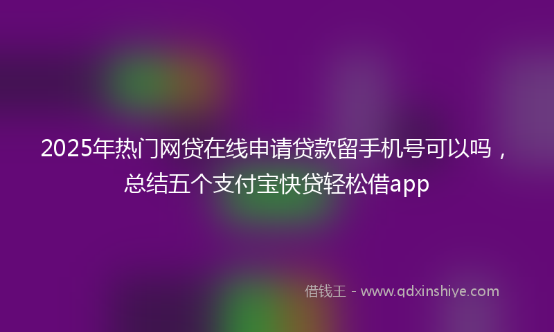 2025年热门网贷在线申请贷款留手机号可以吗，总结五个支付宝快贷轻松借app