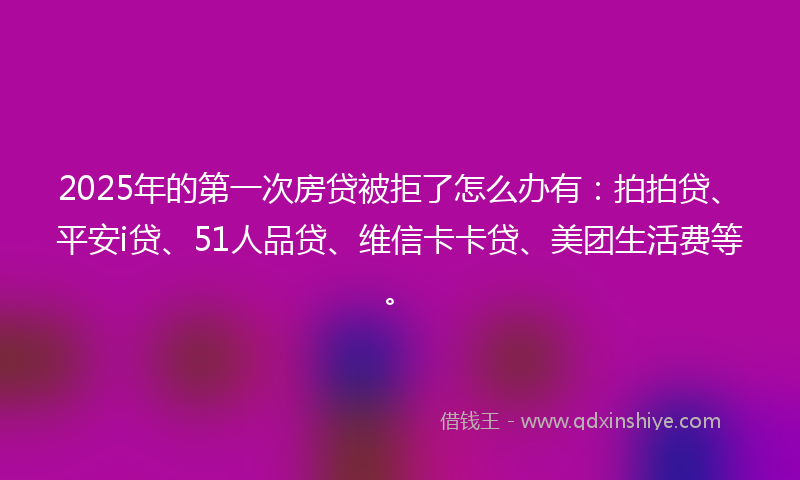 2025年的第一次房贷被拒了怎么办有：拍拍贷、平安i贷、51人品贷、维信卡卡贷、美团生活费等。