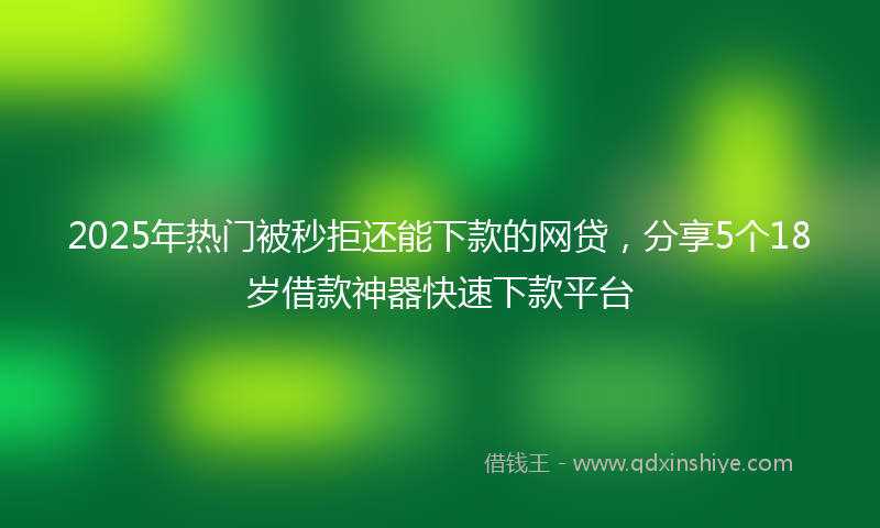 2025年热门被秒拒还能下款的网贷，分享5个18岁借款神器快速下款平台