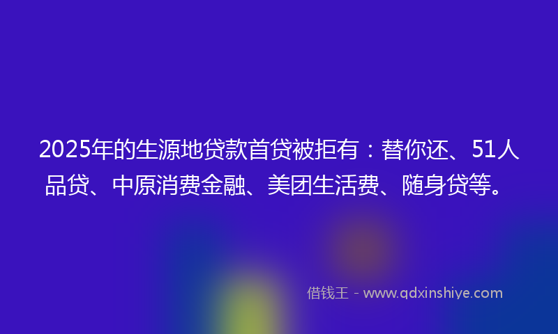 2025年的生源地贷款首贷被拒有：替你还、51人品贷、中原消费金融、美团生活费、随身贷等。