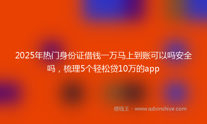 2025年热门身份证借钱一万马上到账可以吗安全吗，梳理5个轻松贷10万的app