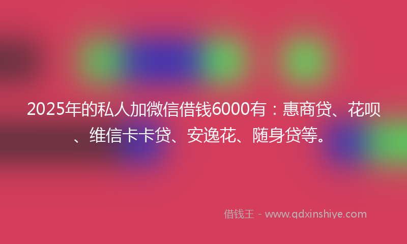 2025年的私人加微信借钱6000有：惠商贷、花呗、维信卡卡贷、安逸花、随身贷等。