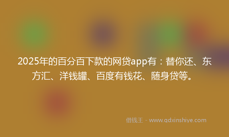 2025年的百分百下款的网贷app有：替你还、东方汇、洋钱罐、百度有钱花、随身贷等。