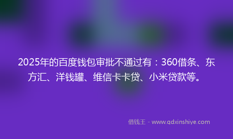 2025年的百度钱包审批不通过有：360借条、东方汇、洋钱罐、维信卡卡贷、小米贷款等。