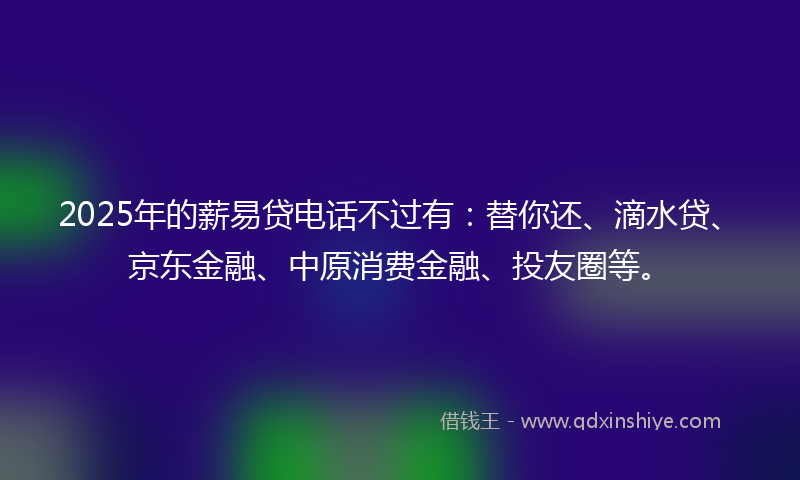 2025年的薪易贷电话不过有：替你还、滴水贷、京东金融、中原消费金融、投友圈等。