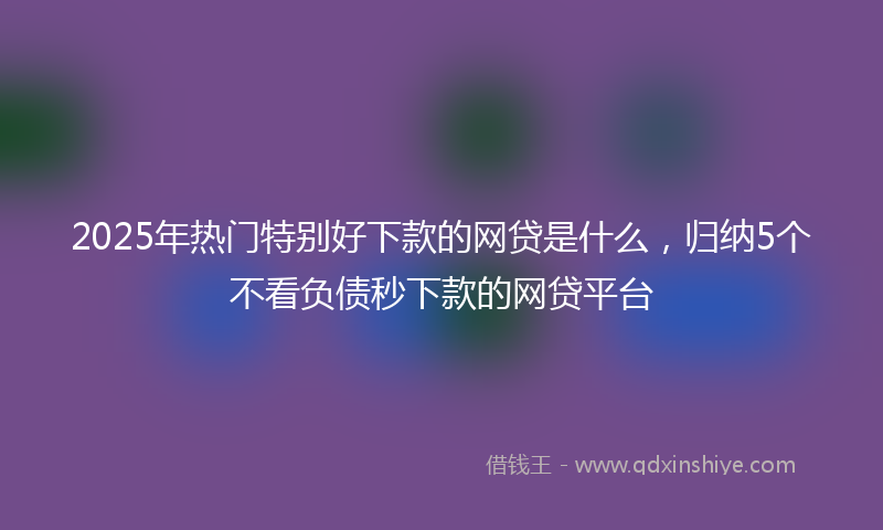 2025年热门特别好下款的网贷是什么，归纳5个不看负债秒下款的网贷平台