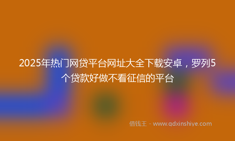 2025年热门网贷平台网址大全下载安卓，罗列5个贷款好做不看征信的平台