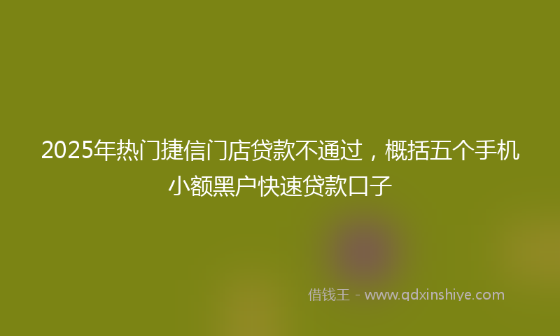 2025年热门捷信门店贷款不通过，概括五个手机小额黑户快速贷款口子