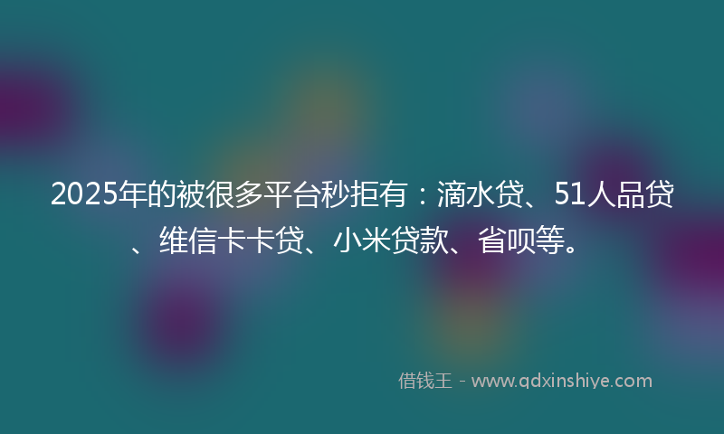 2025年的被很多平台秒拒有：滴水贷、51人品贷、维信卡卡贷、小米贷款、省呗等。