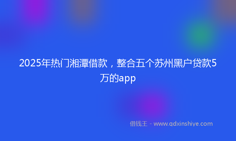 2025年热门湘潭借款，整合五个苏州黑户贷款5万的app
