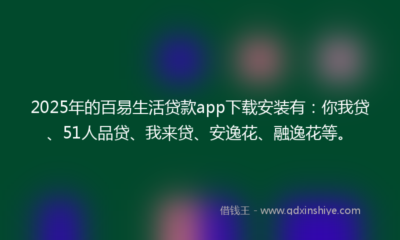 2025年的百易生活贷款app下载安装有：你我贷、51人品贷、我来贷、安逸花、融逸花等。