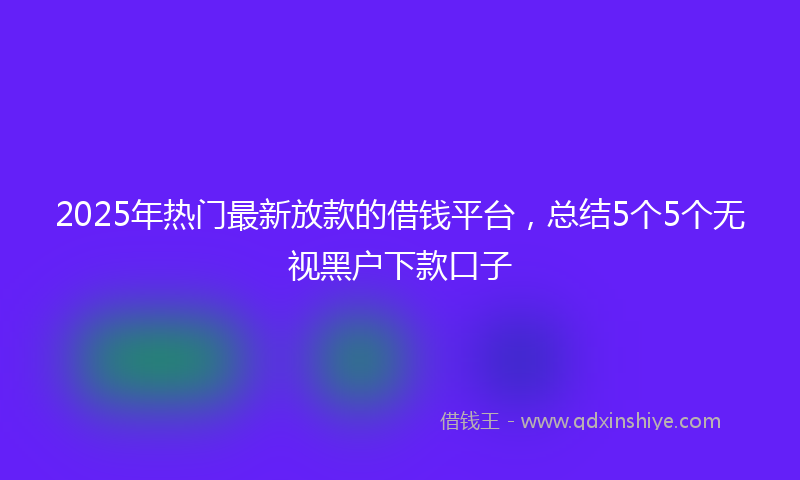 2025年热门最新放款的借钱平台，总结5个5个无视黑户下款口子