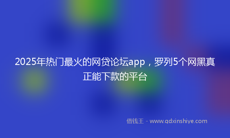 2025年热门最火的网贷论坛app，罗列5个网黑真正能下款的平台