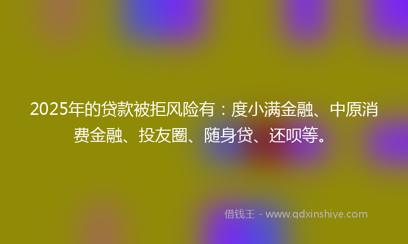 2025年的贷款被拒风险有：度小满金融、中原消费金融、投友圈、随身贷、还呗等。