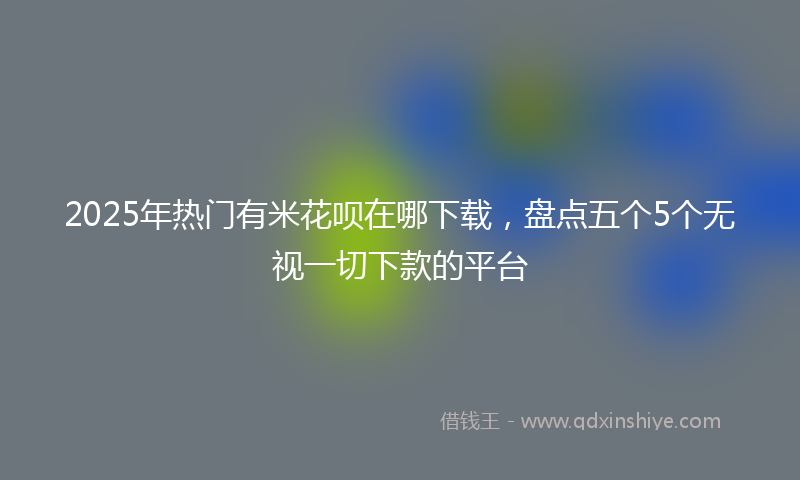 2025年热门有米花呗在哪下载，盘点五个5个无视一切下款的平台