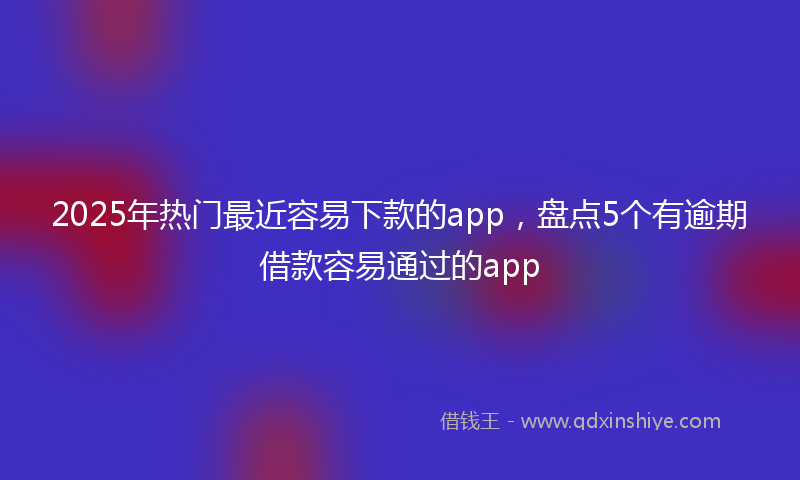 2025年热门最近容易下款的app，盘点5个有逾期借款容易通过的app