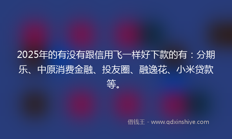 2025年的有没有跟信用飞一样好下款的有：分期乐、中原消费金融、投友圈、融逸花、小米贷款等。