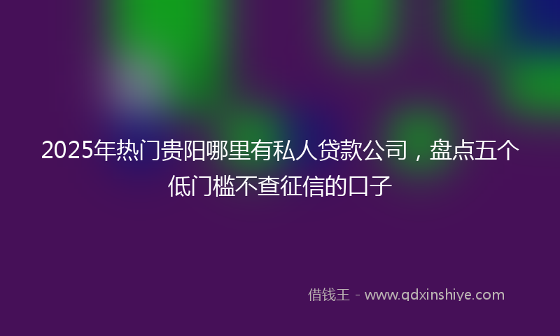 2025年热门贵阳哪里有私人贷款公司，盘点五个低门槛不查征信的口子
