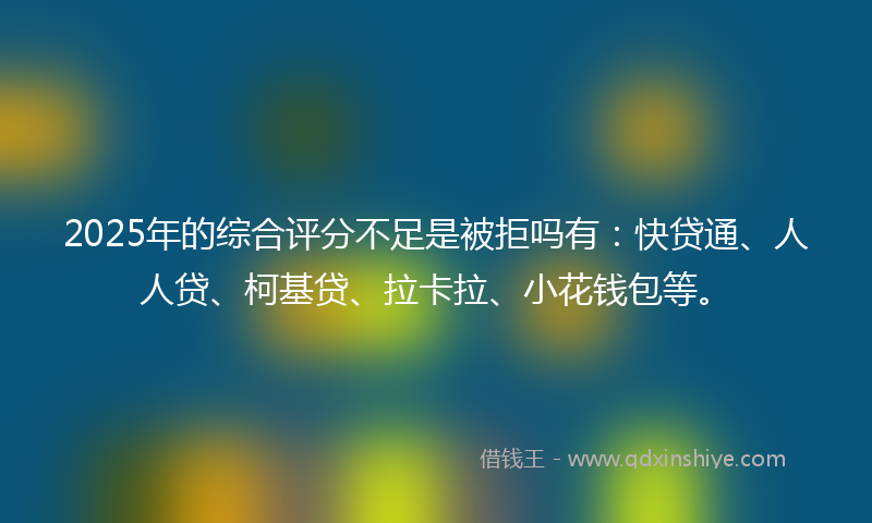 2025年的综合评分不足是被拒吗有：快贷通、人人贷、柯基贷、拉卡拉、小花钱包等。